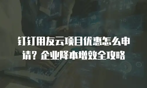 钉钉用友云项目优惠怎么申请？企业降本增效全攻略