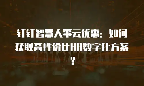 钉钉智慧人事云优惠：如何获取高性价比HR数字化方案？
