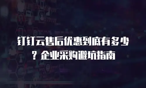 钉钉云售后优惠到底有多少？企业采购避坑指南