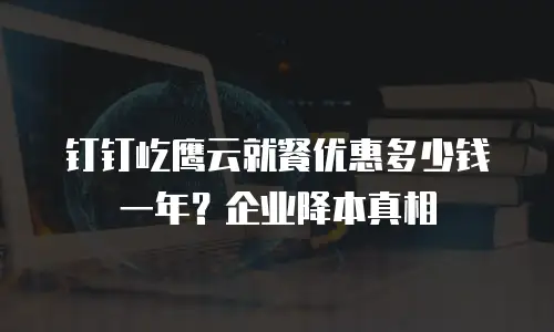 钉钉屹鹰云就餐优惠多少钱一年？企业降本真相