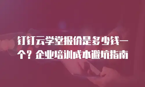 钉钉云学堂报价是多少钱一个？企业培训成本避坑指南