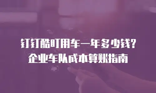 钉钉酷盯用车一年多少钱？企业车队成本算账指南