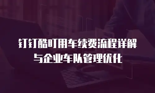 钉钉酷盯用车续费流程详解与企业车队管理优化