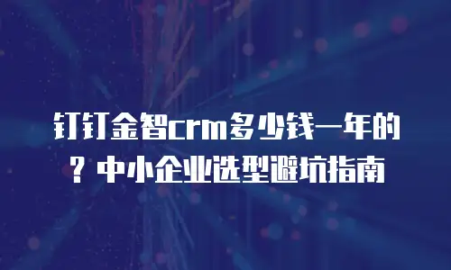钉钉金智crm多少钱一年的？中小企业选型避坑指南