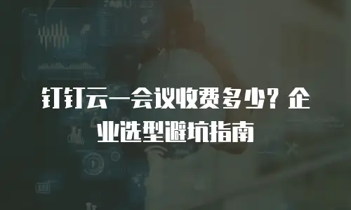 钉钉云一会议收费多少？企业选型避坑指南