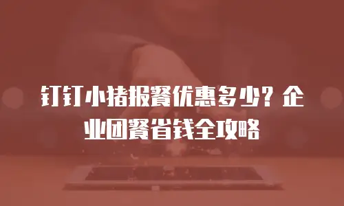 钉钉小猪报餐优惠多少？企业团餐省钱全攻略