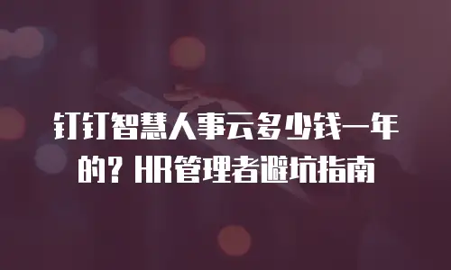 钉钉智慧人事云多少钱一年的？HR管理者避坑指南