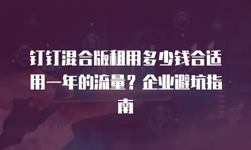 钉钉混合版租用多少钱合适用一年的流量？企业避坑指南