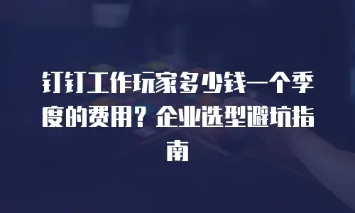 钉钉工作玩家多少钱一个季度的费用？企业选型避坑指南