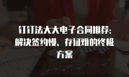 钉钉法大大电子合同推荐：解决签约慢、存证难的终极方案