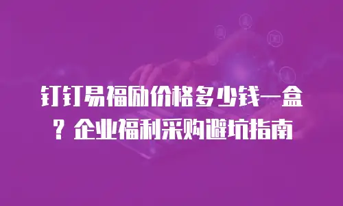 钉钉易福励价格多少钱一盒？企业福利采购避坑指南