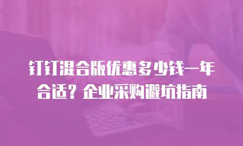 钉钉混合版优惠多少钱一年合适？企业采购避坑指南
