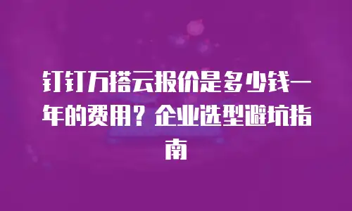 钉钉万搭云报价是多少钱一年的费用？企业选型避坑指南