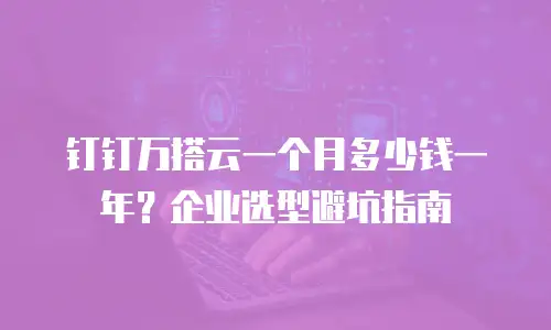 钉钉万搭云一个月多少钱一年？企业选型避坑指南