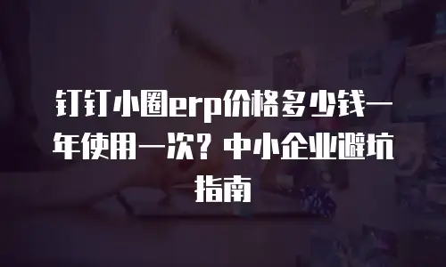 钉钉小圈erp价格多少钱一年使用一次？中小企业避坑指南