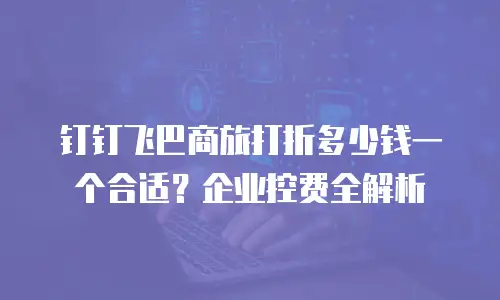 钉钉飞巴商旅打折多少钱一个合适？企业控费全解析