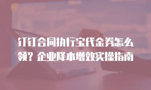 钉钉合同执行宝代金券怎么领？企业降本增效实操指南