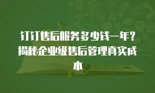 钉钉售后服务多少钱一年？揭秘企业级售后管理真实成本