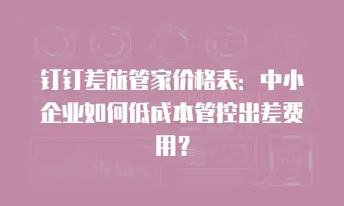 钉钉差旅管家价格表：中小企业如何低成本管控出差费用？