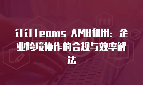 钉钉Teams AMB租用：企业跨境协作的合规与效率解法