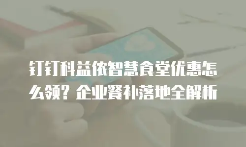 钉钉科益侬智慧食堂优惠怎么领？企业餐补落地全解析