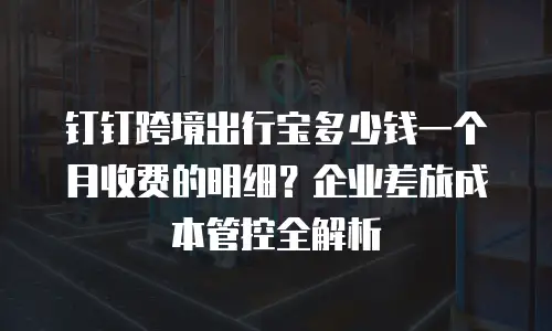 钉钉跨境出行宝多少钱一个月收费的明细？企业差旅成本管控全解析