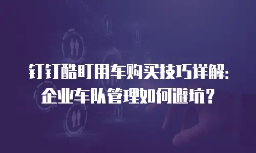 钉钉酷盯用车购买技巧详解：企业车队管理如何避坑？