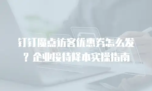 钉钉魔点访客优惠券怎么发？企业接待降本实操指南