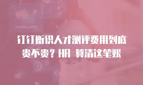 钉钉衡识人才测评费用到底贵不贵？HR 算清这笔账