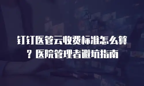 钉钉医管云收费标准怎么算？医院管理者避坑指南