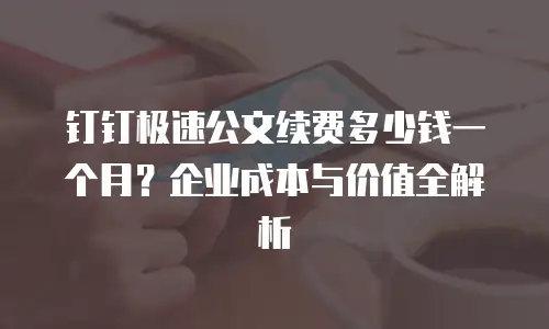 钉钉极速公文续费多少钱一个月？企业成本与价值全解析