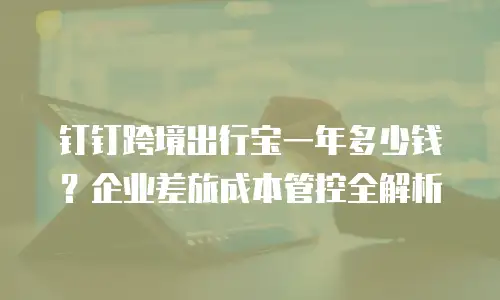 钉钉跨境出行宝一年多少钱？企业差旅成本管控全解析