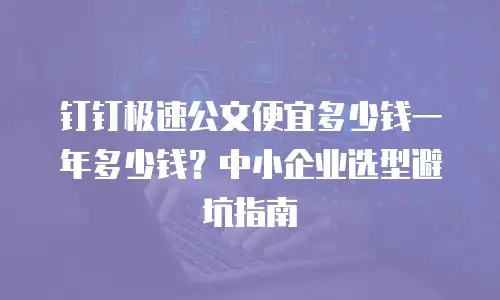 钉钉极速公文便宜多少钱一年多少钱？中小企业选型避坑指南