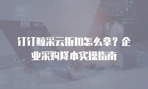 钉钉鲸采云折扣怎么拿？企业采购降本实操指南