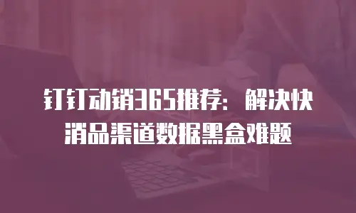 钉钉动销365推荐：解决快消品渠道数据黑盒难题