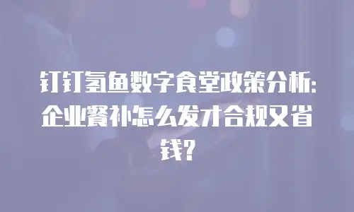 钉钉氢鱼数字食堂政策分析：企业餐补怎么发才合规又省钱？