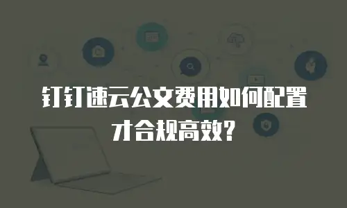 钉钉速云公文费用如何配置才合规高效？
