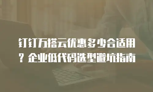 钉钉万搭云优惠多少合适用？企业低代码选型避坑指南
