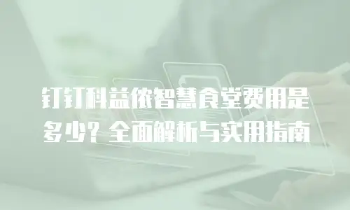 钉钉科益侬智慧食堂费用是多少？全面解析与实用指南