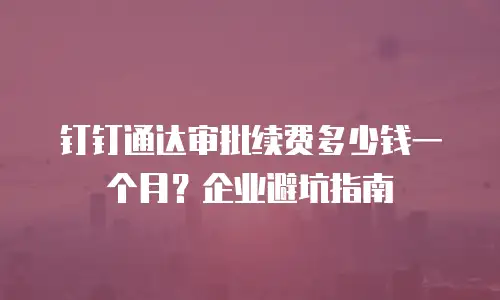 钉钉通达审批续费多少钱一个月？企业避坑指南