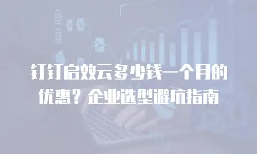 钉钉启效云多少钱一个月的优惠？企业选型避坑指南