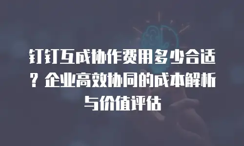 钉钉互成协作费用多少合适？企业高效协同的成本解析与价值评估