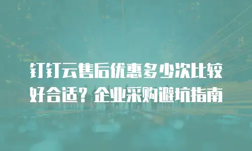 钉钉云售后优惠多少次比较好合适？企业采购避坑指南
