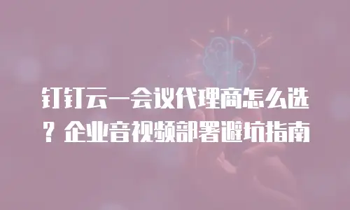 钉钉云一会议代理商怎么选？企业音视频部署避坑指南