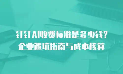 钉钉AI收费标准是多少钱？企业避坑指南与成本核算