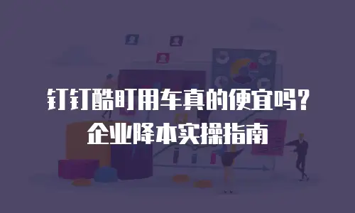 钉钉酷盯用车真的便宜吗？企业降本实操指南