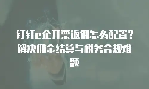 钉钉e企开票返佣怎么配置？解决佣金结算与税务合规难题