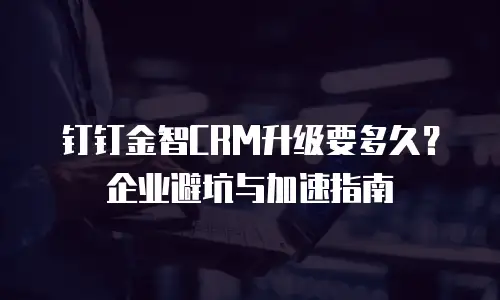 钉钉金智CRM升级要多久？企业避坑与加速指南