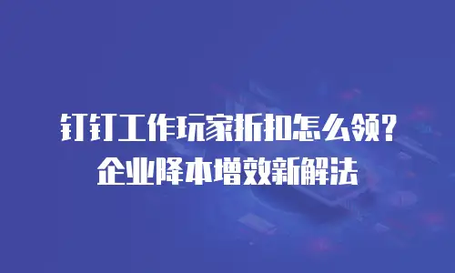 钉钉工作玩家折扣怎么领？企业降本增效新解法