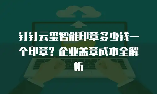 钉钉云玺智能印章多少钱一个印章？企业盖章成本全解析